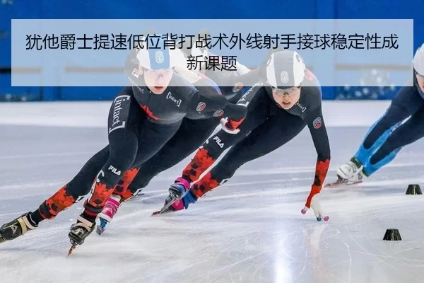 犹他爵士提速低位背打战术外线射手接球稳定性成新课题